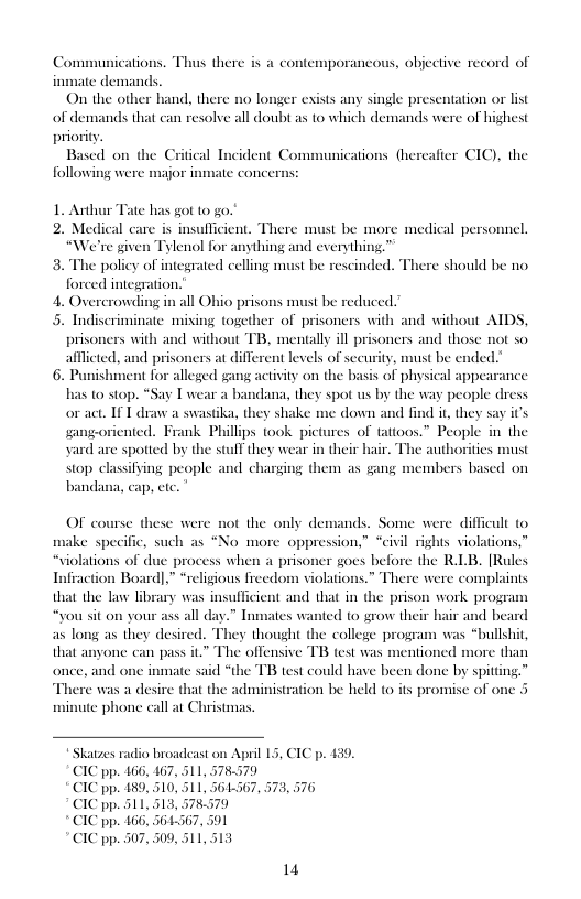 Conu  ications. Thus there is a contemporancous, objective record of inmate demand On the othe  d, there no lon  er exivts any single presentation or list of demands that can resolve all doubi as to which demands were of highest priority.  Based on the Critical Incident Communications (hereafier CIC), the following were mjor  ate has got 10 g0."  al ca  e give  policy of integrated celling must be rescinded. forced integration.  4. Overcrowding in all Ohio prisons must be reduced.’  5. Indiscriminate mixing together of prisoners with and without AIDS, prisoners with an afllcted, a  insullicient. There must be more medical personnel. lenol for anything and everything.™  € should be no  without TB, mentally ill prisoners and those not so   prisoners at different levels of security, must be ende shment for alleged gang activty on the basis of physical appearance 0 stop. a bandana, they spot us by the way people dress or act. IF T draw a swastika, they shake me down and find i, they say it’s gangeoriented. Frank Phillips took pic People in the yard are spotted by the stulf they wear in their hair. The authoritics must  stop classifsing people and charging them as gang members based on bandana, cap, etc.  OF course these were not the only demands. Some were difficul to ke specific, such as “No more oppression,” “civil rights violations,” “Siolations of due process when a prisoner goes before the R1B. [Rules Infraction Board],” *religious freedom violations.” There were complaints that the law lbrary was insufficient and that in the prison work program ‘you sit on your ass all da ed 0 grow their as long as they desired. They thought the college program was “bullshit, that anyone can pass it” The offensive TB test was mentioned more than once, and or  » Tnmates w air and beard  inmate said “the TB test could have been done by spitting.” € was a desire that the administration be held (o its promise of or te phone call at Christmas.  adio broadcast on April 15, CIC p. £39. 467, 511, 578579 510, 511, 361367, 573, 576  564567, 591 309,511  14 